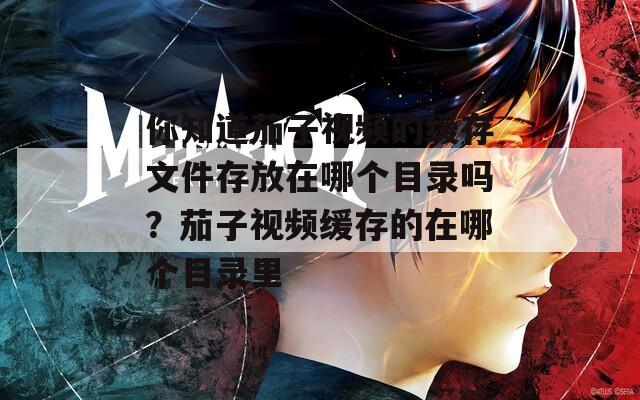 你知道茄子视频的缓存文件存放在哪个目录吗？茄子视频缓存的在哪个目录里