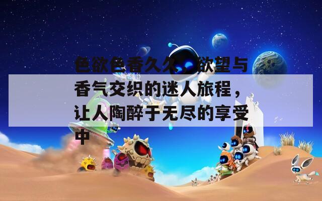 色欲色香久久，欲望与香气交织的迷人旅程，让人陶醉于无尽的享受中