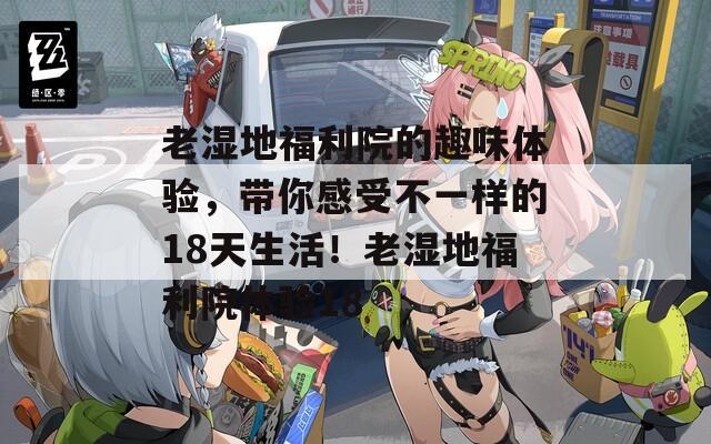 老湿地福利院的趣味体验，带你感受不一样的18天生活！老湿地福利院体验18