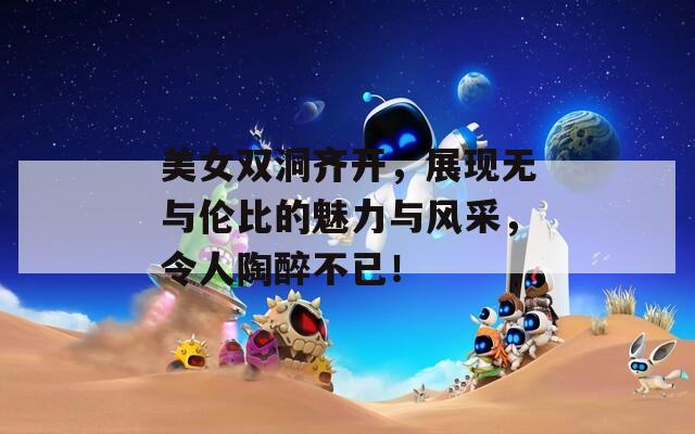 美女双洞齐开，展现无与伦比的魅力与风采，令人陶醉不已！