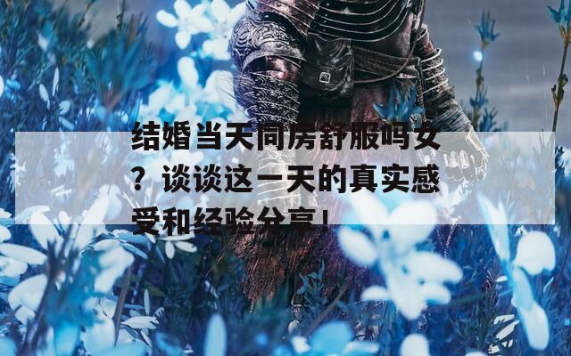 结婚当天同房舒服吗女？谈谈这一天的真实感受和经验分享！