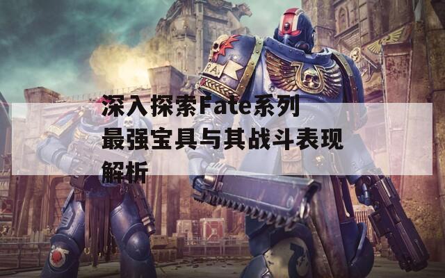 深入探索Fate系列最强宝具与其战斗表现解析