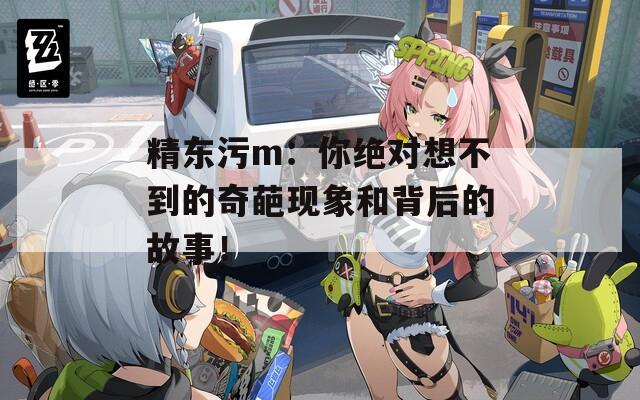 精东污m：你绝对想不到的奇葩现象和背后的故事！