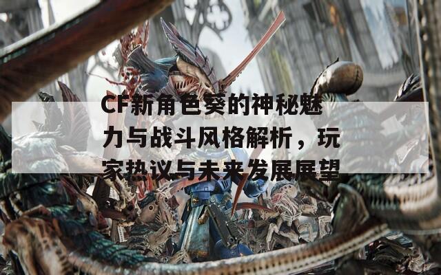 CF新角色葵的神秘魅力与战斗风格解析，玩家热议与未来发展展望