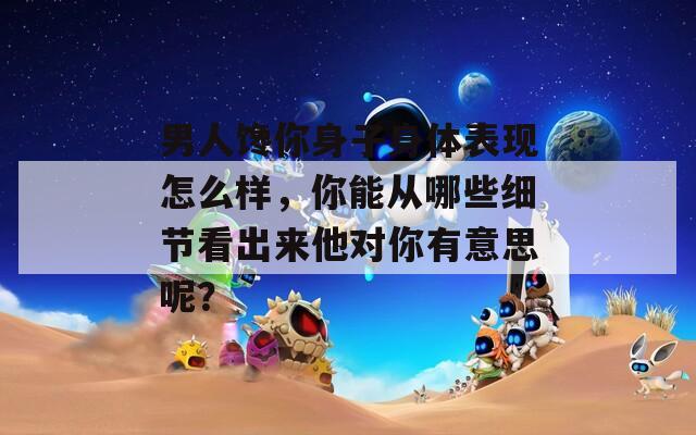 男人馋你身子身体表现怎么样，你能从哪些细节看出来他对你有意思呢？