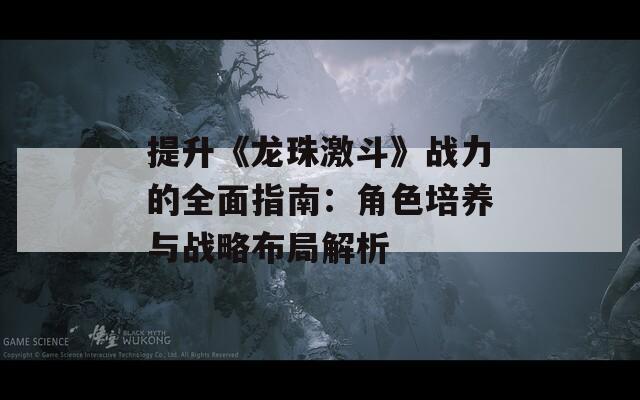 提升《龙珠激斗》战力的全面指南：角色培养与战略布局解析