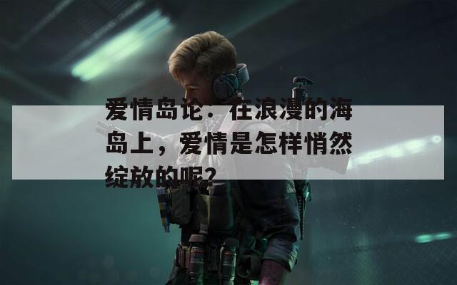 爱情岛论：在浪漫的海岛上，爱情是怎样悄然绽放的呢？