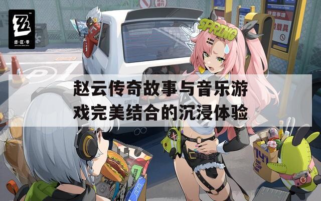 赵云传奇故事与音乐游戏完美结合的沉浸体验
