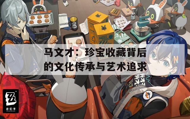 马文才：珍宝收藏背后的文化传承与艺术追求