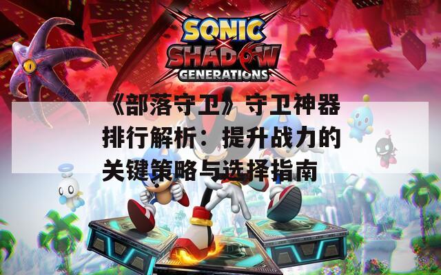 《部落守卫》守卫神器排行解析：提升战力的关键策略与选择指南