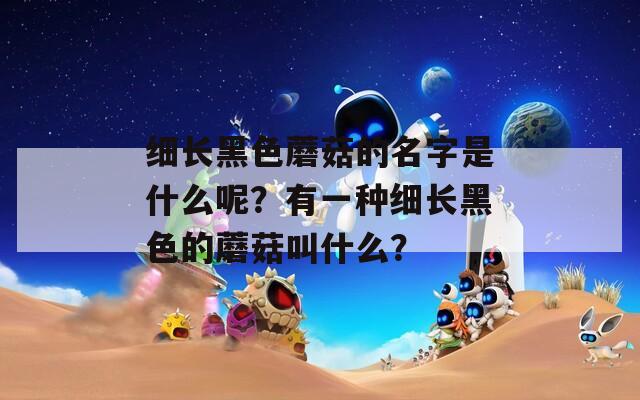 细长黑色蘑菇的名字是什么呢？有一种细长黑色的蘑菇叫什么？