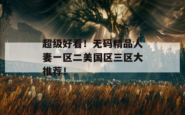 超级好看！无码精品人妻一区二美国区三区大推荐！