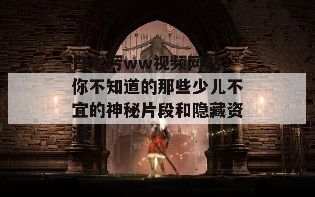 日本污ww视频网站：你不知道的那些少儿不宜的神秘片段和隐藏资源
