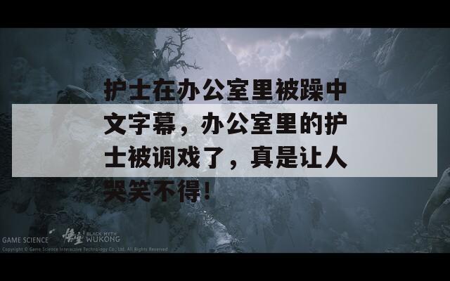 护士在办公室里被躁中文字幕，办公室里的护士被调戏了，真是让人哭笑不得！