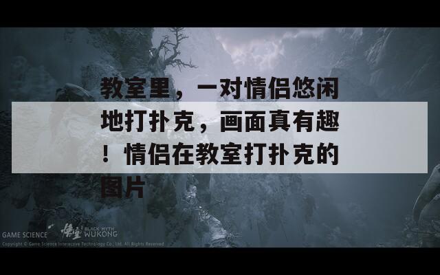 教室里，一对情侣悠闲地打扑克，画面真有趣！情侣在教室打扑克的图片