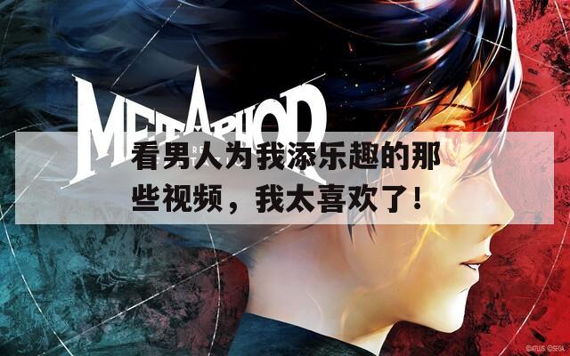 看男人为我添乐趣的那些视频，我太喜欢了！