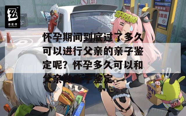 怀孕期间到底过了多久可以进行父亲的亲子鉴定呢？怀孕多久可以和父亲做亲子鉴定
