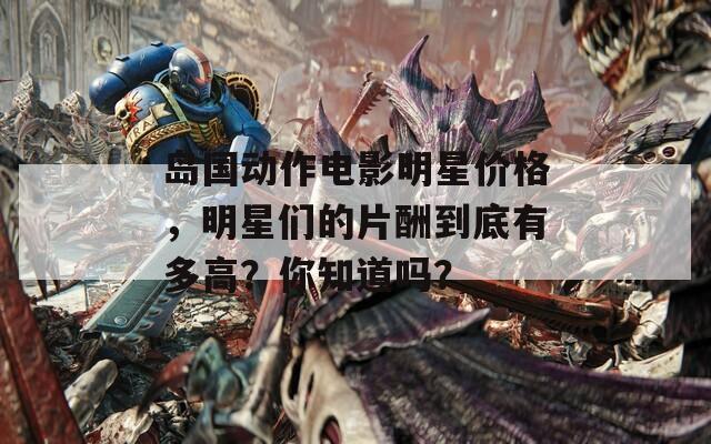 岛国动作电影明星价格，明星们的片酬到底有多高？你知道吗？