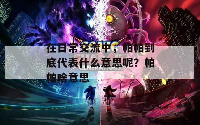 在日常交流中，帕帕到底代表什么意思呢？帕帕啥意思