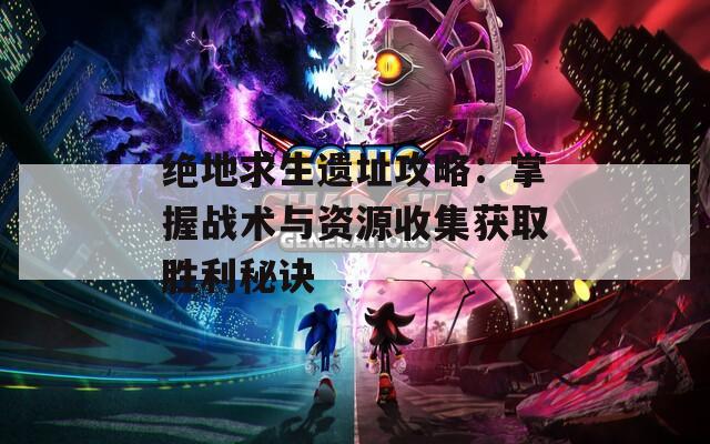 绝地求生遗址攻略：掌握战术与资源收集获取胜利秘诀