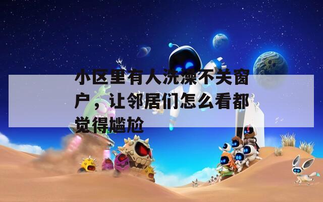小区里有人洗澡不关窗户，让邻居们怎么看都觉得尴尬