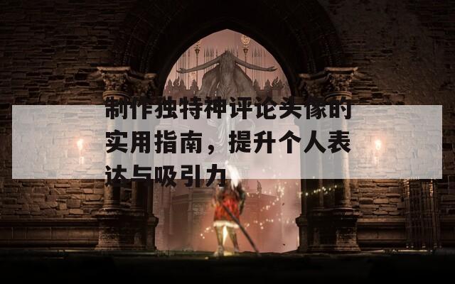 制作独特神评论头像的实用指南，提升个人表达与吸引力