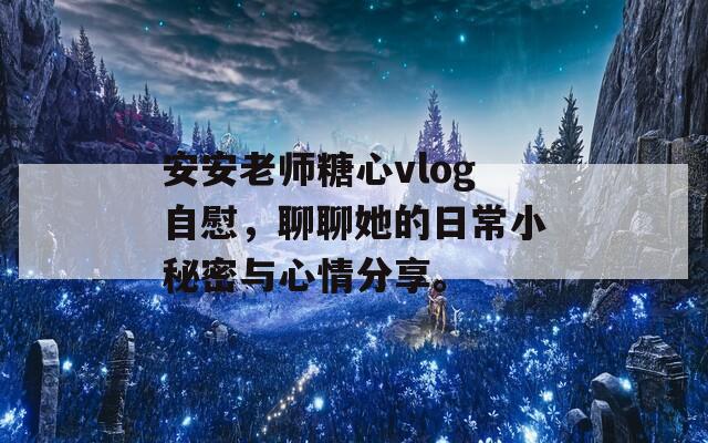 安安老师糖心vlog自慰，聊聊她的日常小秘密与心情分享。