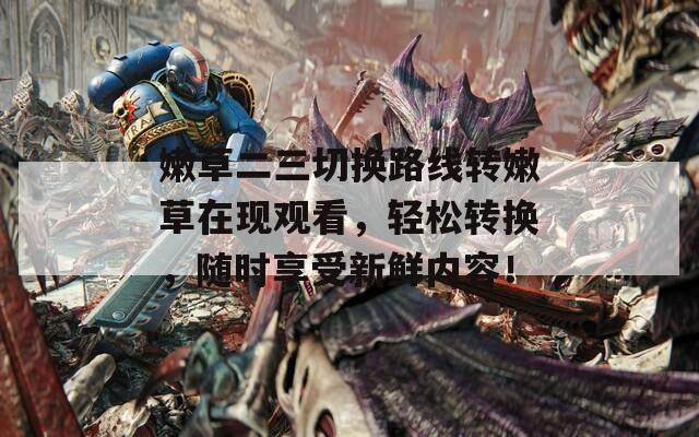 嫩草二三切换路线转嫩草在现观看，轻松转换，随时享受新鲜内容！