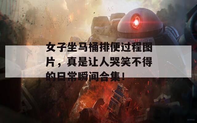 女子坐马桶排便过程图片，真是让人哭笑不得的日常瞬间合集！