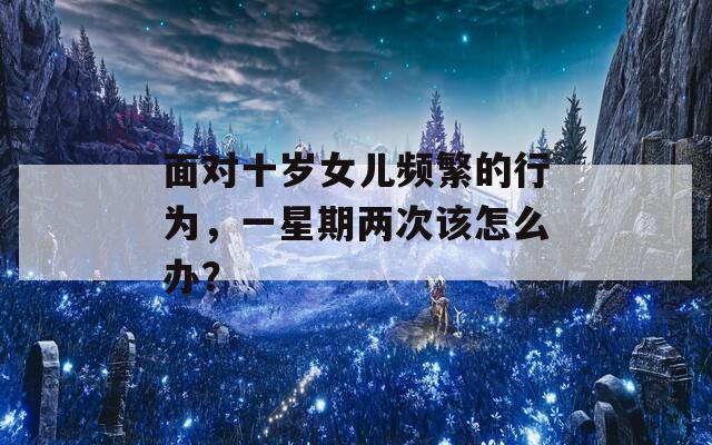 面对十岁女儿频繁的行为，一星期两次该怎么办？