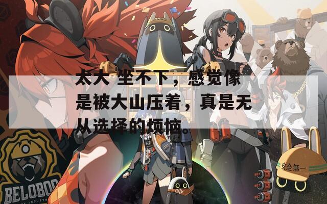 太大 坐不下，感觉像是被大山压着，真是无从选择的烦恼。