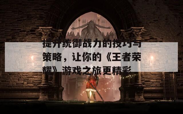 提升统御战力的技巧与策略，让你的《王者荣耀》游戏之旅更精彩