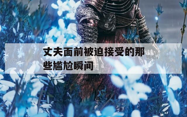 丈夫面前被迫接受的那些尴尬瞬间