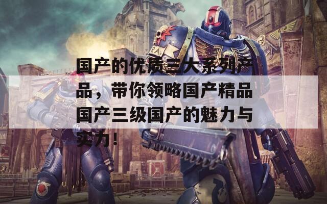 国产的优质三大系列产品，带你领略国产精品国产三级国产的魅力与实力！