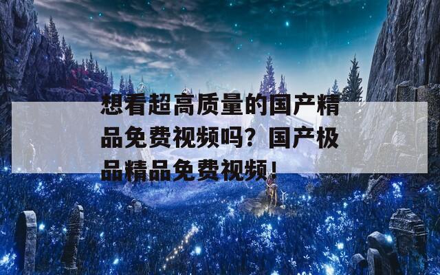 想看超高质量的国产精品免费视频吗？国产极品精品免费视频！