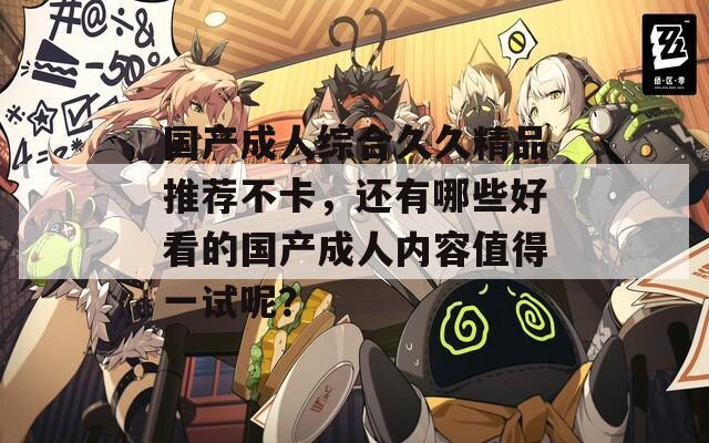 国产成人综合久久精品推荐不卡，还有哪些好看的国产成人内容值得一试呢？