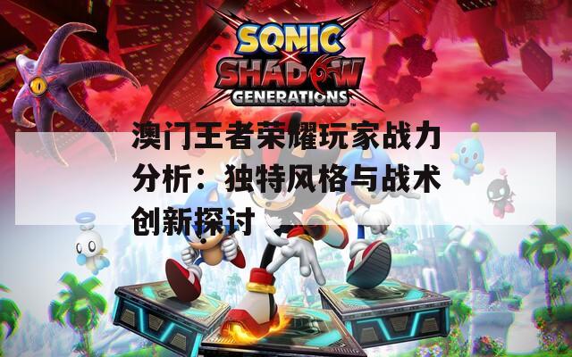 澳门王者荣耀玩家战力分析：独特风格与战术创新探讨