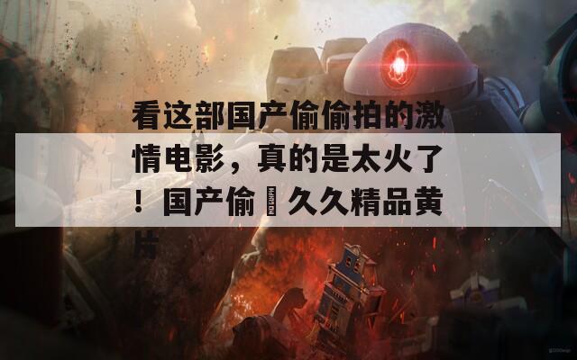 看这部国产偷偷拍的激情电影，真的是太火了！国产偷抇久久精品黄片