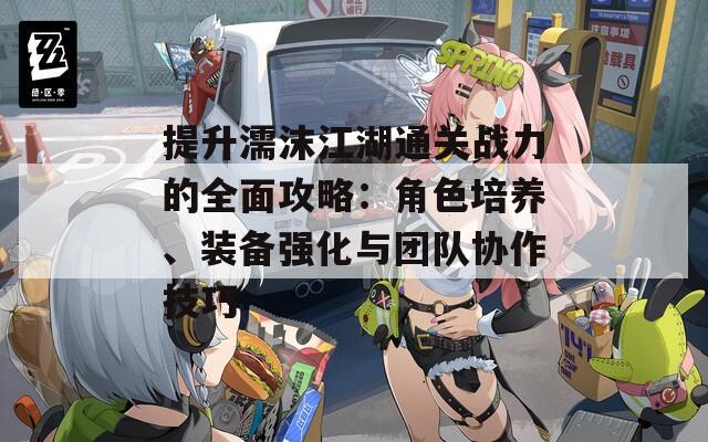 提升濡沫江湖通关战力的全面攻略：角色培养、装备强化与团队协作技巧