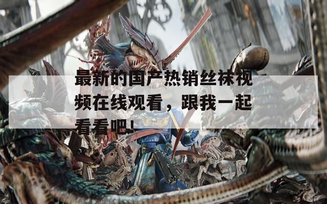 最新的国产热销丝袜视频在线观看，跟我一起看看吧！