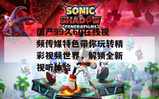 国产99久60在线视频传媒特色带你玩转精彩视频世界，解锁全新视听体验