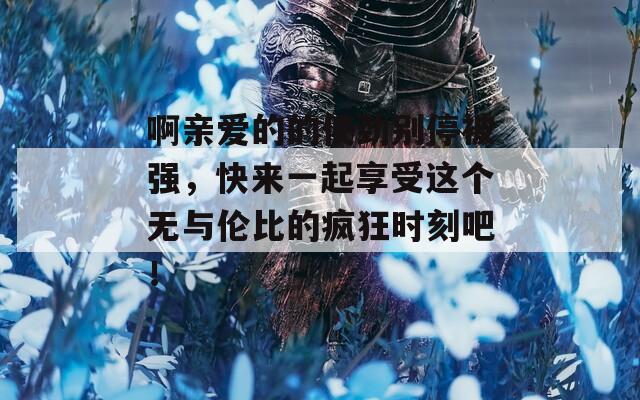 啊亲爱的的使劲别停被强，快来一起享受这个无与伦比的疯狂时刻吧！