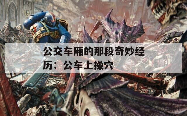 公交车厢的那段奇妙经历：公车上操穴