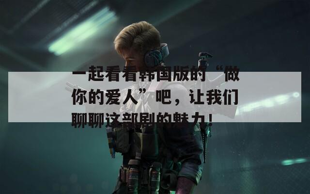 一起看看韩国版的“做你的爱人”吧，让我们聊聊这部剧的魅力！