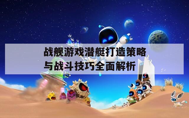 战舰游戏潜艇打造策略与战斗技巧全面解析