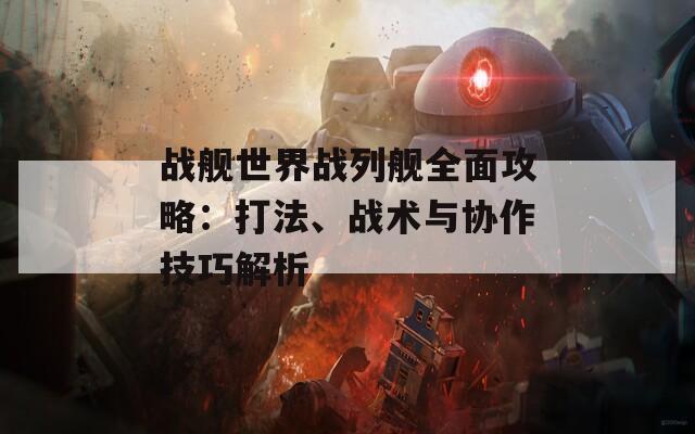 战舰世界战列舰全面攻略：打法、战术与协作技巧解析