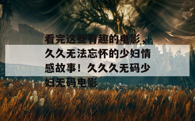 看完这些有趣的电影，久久无法忘怀的少妇情感故事！久久久无码少妇无码电影
