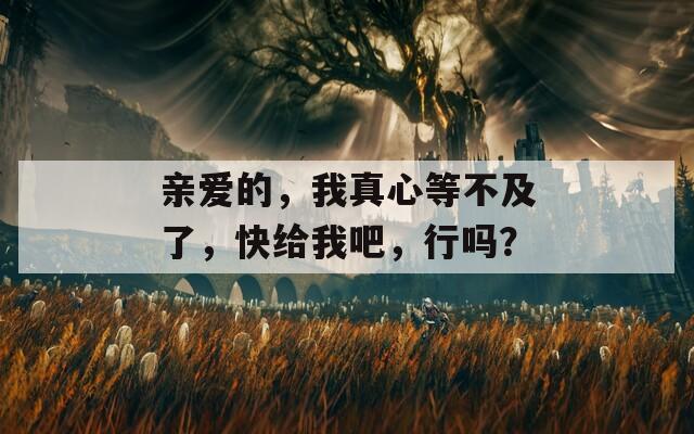亲爱的，我真心等不及了，快给我吧，行吗？