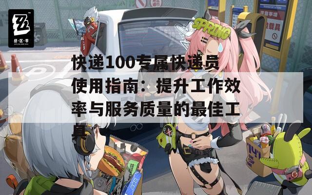 快递100专属快递员使用指南：提升工作效率与服务质量的最佳工具
