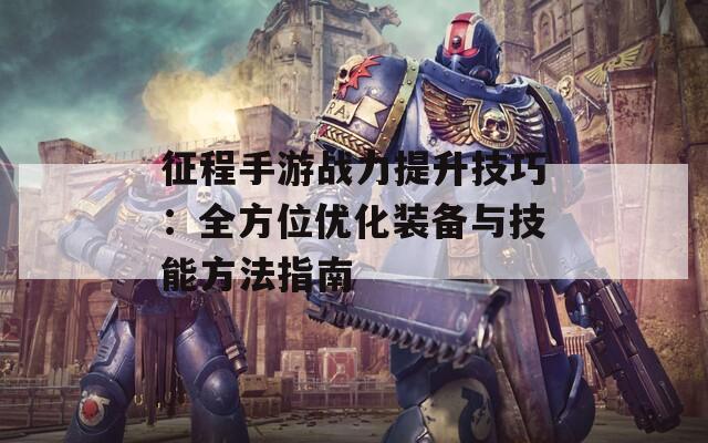 征程手游战力提升技巧：全方位优化装备与技能方法指南